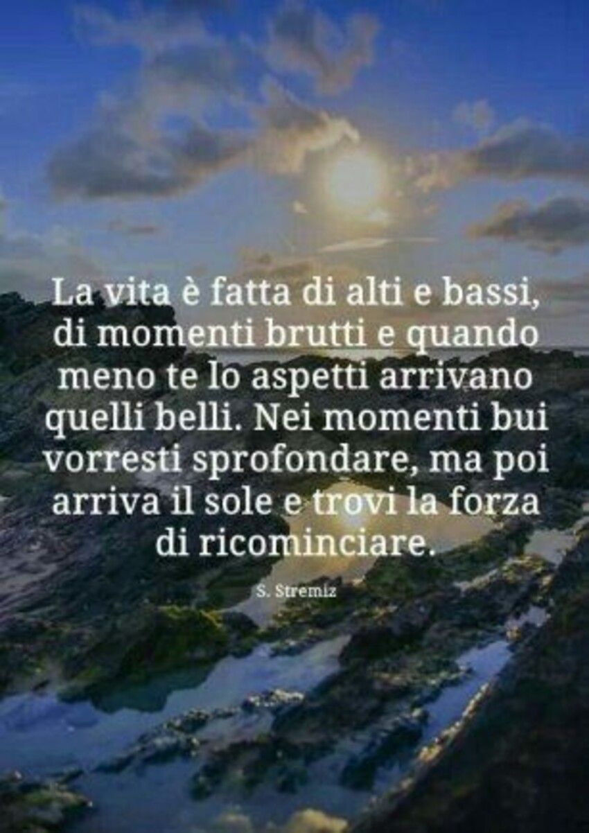 La vita è fatta di alti e bassi, di momenti brutti e quando meno te lo aspetti arrivano quelli belli. Nei momenti bui vorresti sprofondare, ma poi arriva il sole e trovi la forza di ricominciare.