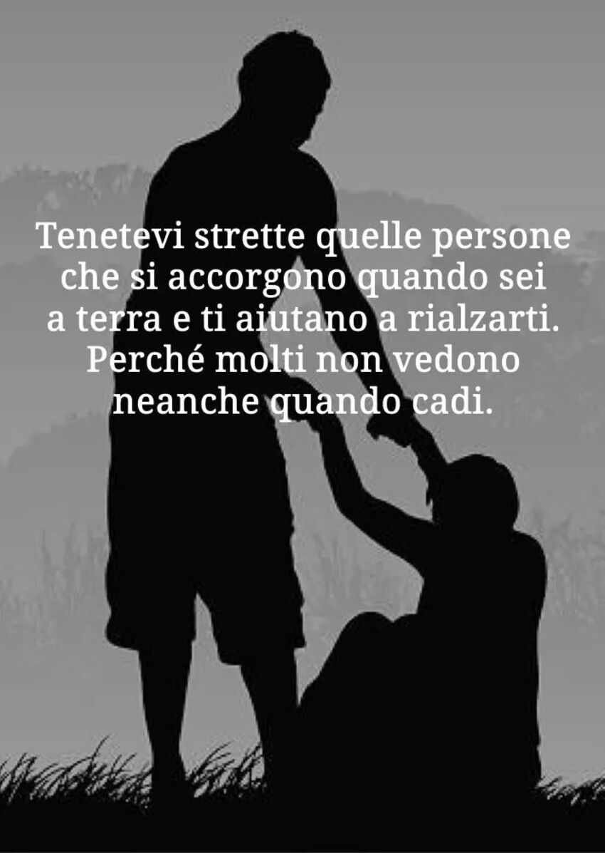 Tenetevi stretto quelle persone che si accorgono quando sei a terra e ti aiutano a rialzarti. Perchè molti non vedono neanche quando cadi.
