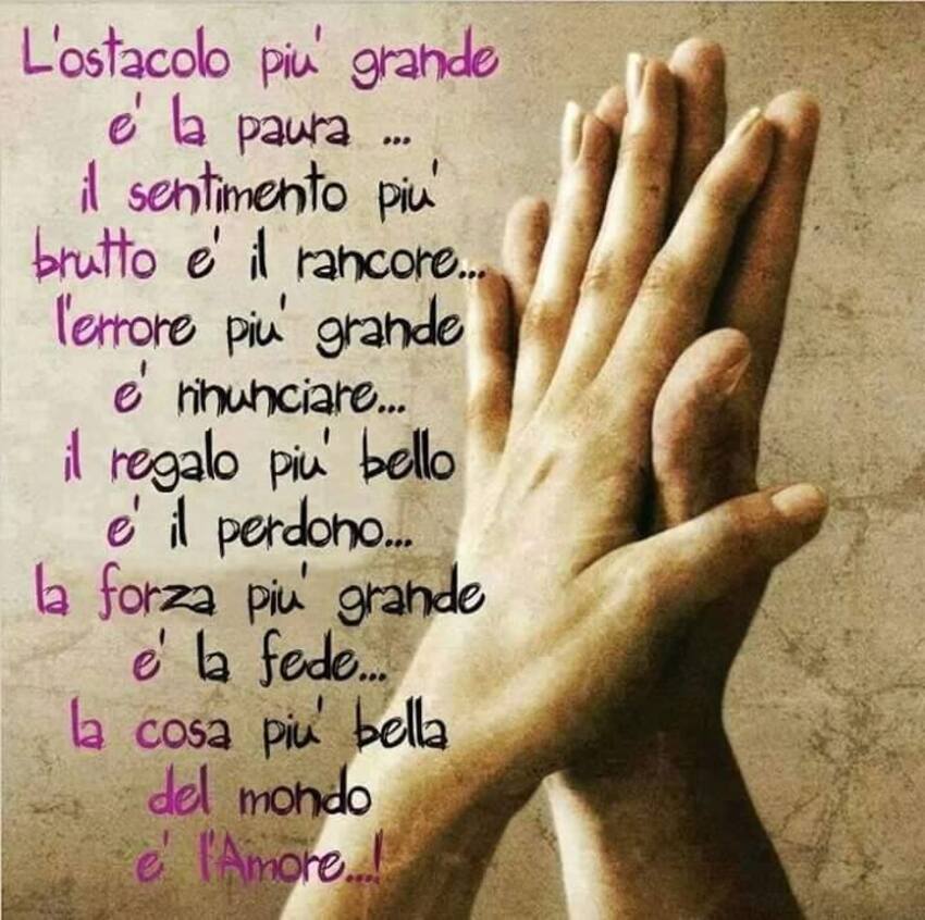 L'ostacolo più grande è la paura ...il senitmento più brutto è il rancore...l'errore più grande è rinunciare...il regalo più bello è il perdono...la forza più grande è la fede...la cosa più bella del mondo è l'amore!