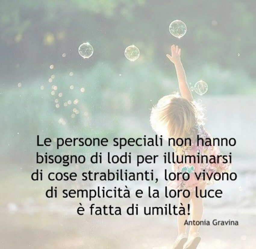 Le persone speciali non hanno bisogno di lodi per illuminarsi di cose strabilianti, loro vivono di semplicità e la loro luce è fatta di umiltà!