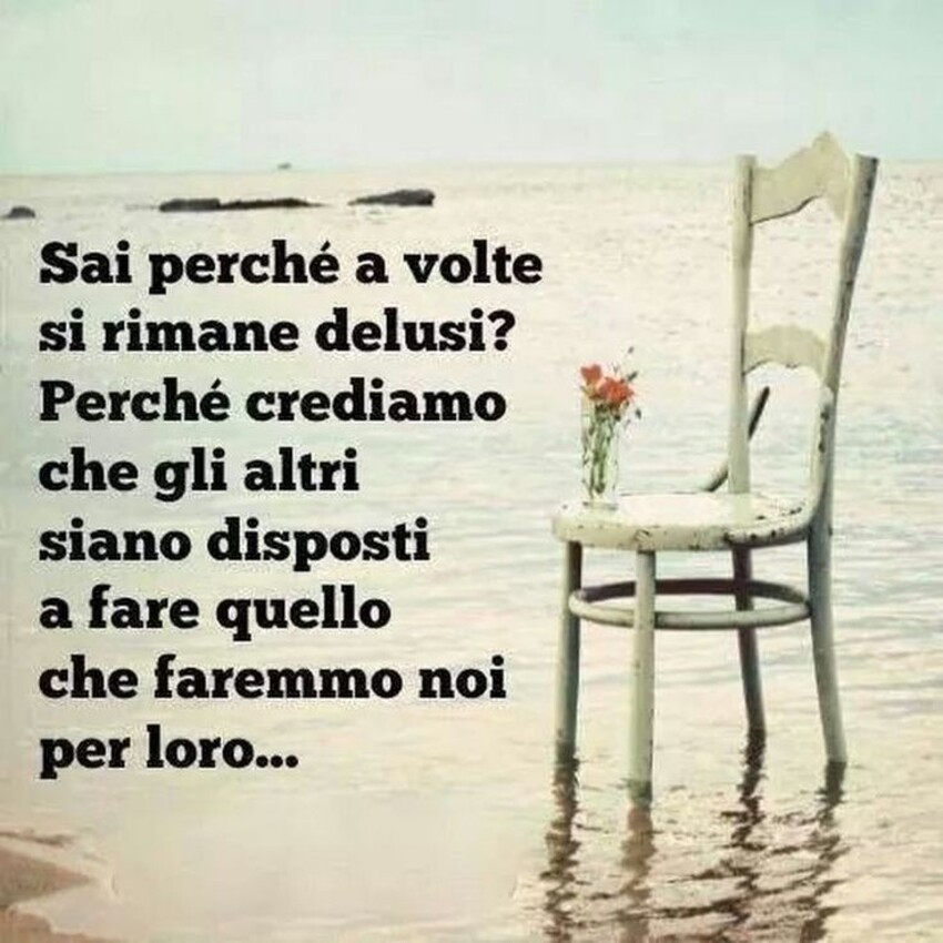 Sai perchè a volte si rimane delusi? Perchè crediamo che gli altri siano disposti a fare quello che faremmo noi per loro...