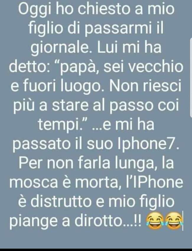 Oggi ho chiesto a mio figlio di passarmi il giornale...lui mi ha detto:"papà, sei vecchio e fuori luogo. Non riesci più a stare al passo coi tempi."...e mi ha passato il suo Iphone7. Per non farla lunga, la mosca è morta, l'Iphone è distrutto e mio figlio piange a dirotto!!