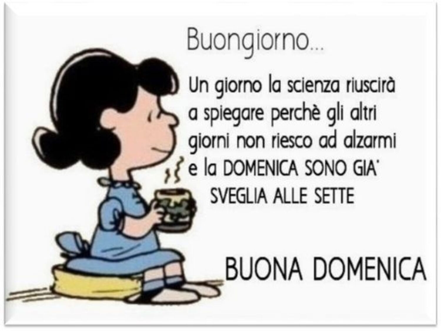 "Buongiorno. Un giorno la scienza riuscirà a spiegare perchè gli altri giorni non riesco ad alzarmi e la DOMENICA SONO GIA' SVEGLIA ALLE SETTE !!! BUONA DOMENICA"